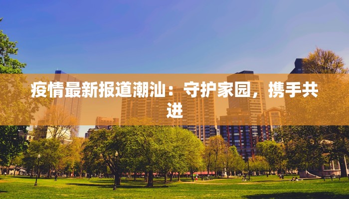 疫情最新报道潮汕：守护家园，携手共进