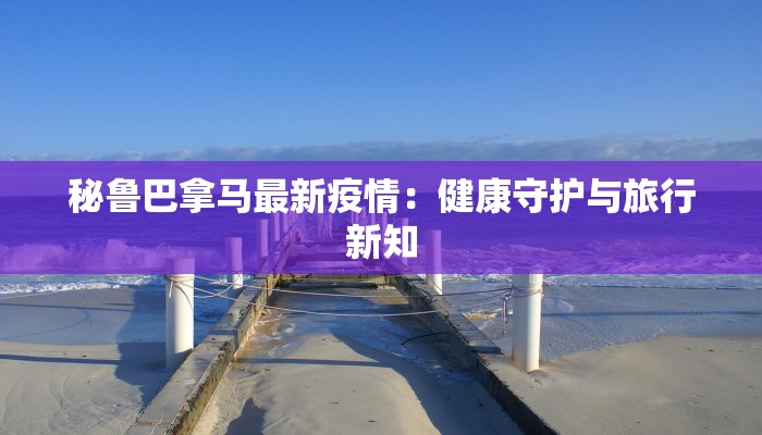 秘鲁巴拿马最新疫情：健康守护与旅行新知