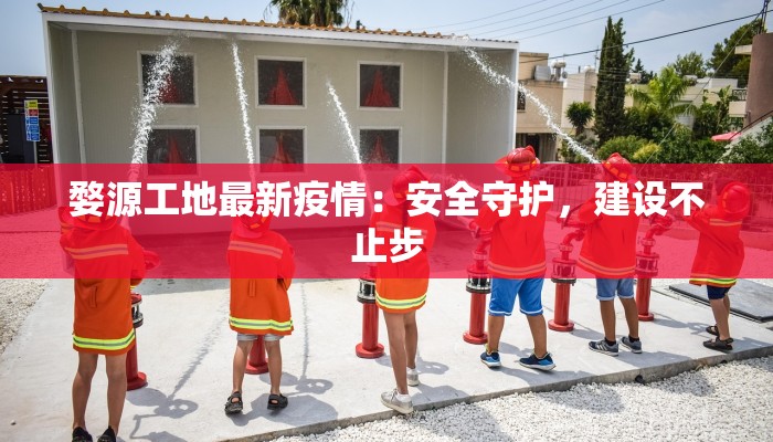 婺源工地最新疫情：安全守护，建设不止步