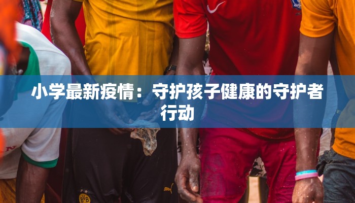 小学最新疫情：守护孩子健康的守护者行动