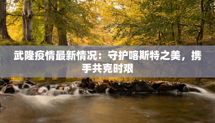 武隆疫情最新情况：守护喀斯特之美，携手共克时艰