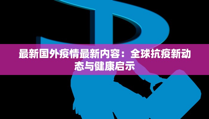 最新国外疫情最新内容：全球抗疫新动态与健康启示