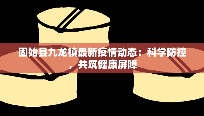 固始县九龙镇最新疫情动态：科学防控，共筑健康屏障