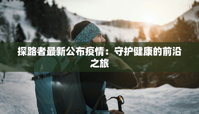 探路者最新公布疫情：守护健康的前沿之旅