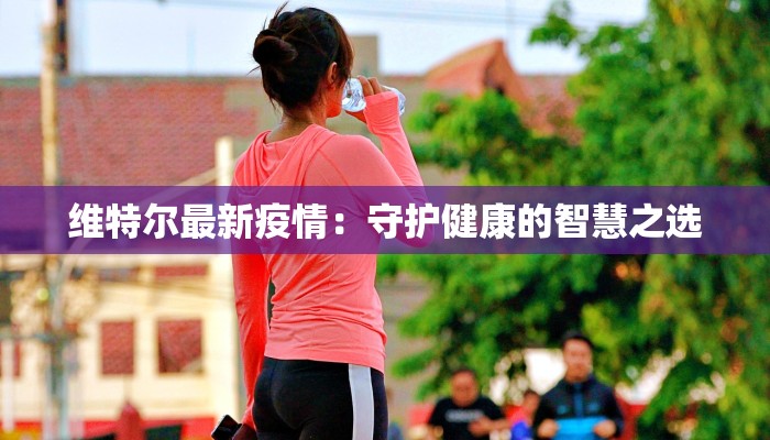 维特尔最新疫情：守护健康的智慧之选