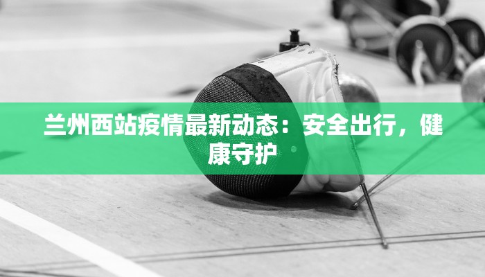 兰州西站疫情最新动态:安全出行,健康守护 兰州西站疫情最新动态:安全出行,健康守护