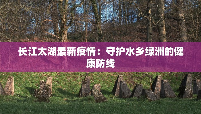 长江太湖最新疫情：守护水乡绿洲的健康防线