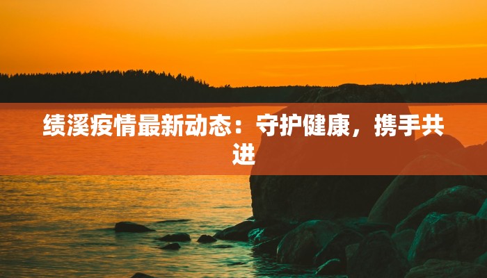 绩溪疫情最新动态：守护健康，携手共进