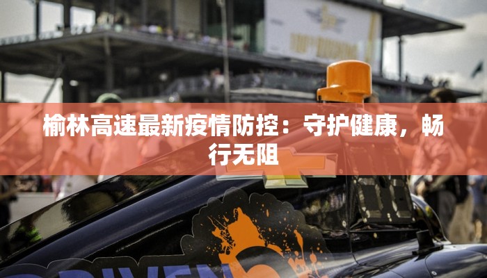 榆林高速最新疫情防控：守护健康，畅行无阻