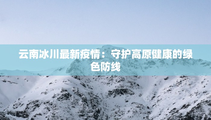云南冰川最新疫情：守护高原健康的绿色防线