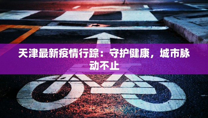 天津最新疫情行踪：守护健康，城市脉动不止