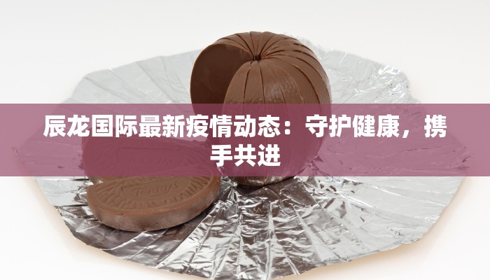 辰龙国际最新疫情动态：守护健康，携手共进