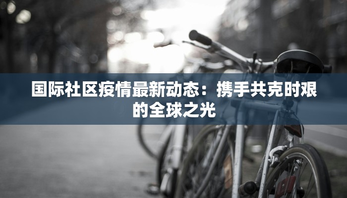 国际社区疫情最新动态：携手共克时艰的全球之光
