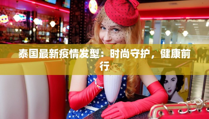 泰国最新疫情发型:时尚守护,健康前行 泰国最新疫情发型:时尚守护,健康前行