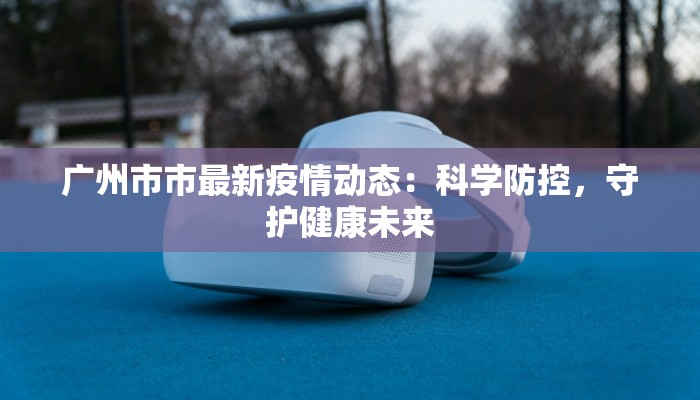 广州市市最新疫情动态：科学防控，守护健康未来