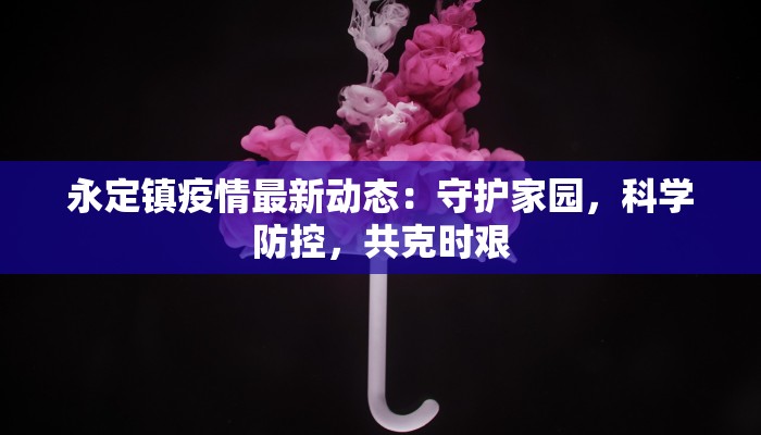 永定镇疫情最新动态：守护家园，科学防控，共克时艰