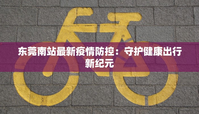 东莞南站最新疫情防控：守护健康出行新纪元