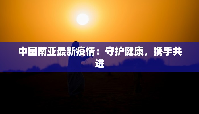 中国南亚最新疫情：守护健康，携手共进