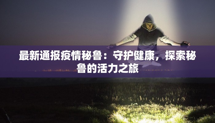 最新通报疫情秘鲁：守护健康，探索秘鲁的活力之旅