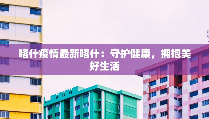 喀什疫情最新喀什：守护健康，拥抱美好生活