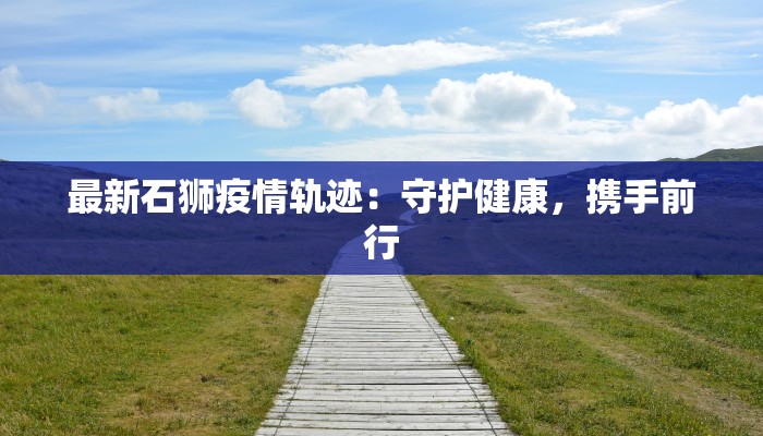 最新石狮疫情轨迹:守护健康,携手前行 最新石狮疫情轨迹:守护健康,携手前行