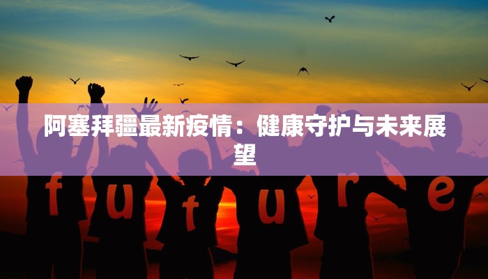 阿塞拜疆最新疫情：健康守护与未来展望