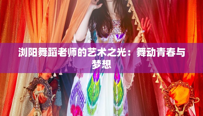 浏阳舞蹈老师的艺术之光:舞动青春与梦想 浏阳舞蹈老师的艺术之光:舞动青春与梦想