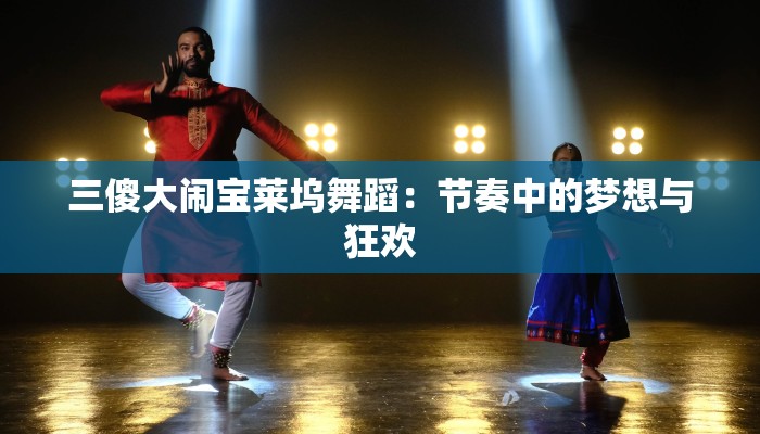 三傻大闹宝莱坞舞蹈:节奏中的梦想与狂欢 三傻大闹宝莱坞舞蹈:节奏中的梦想与狂欢