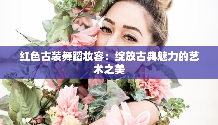 红色古装舞蹈妆容：绽放古典魅力的艺术之美