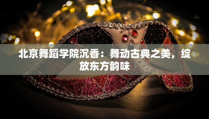 北京舞蹈学院沉香：舞动古典之美，绽放东方韵味