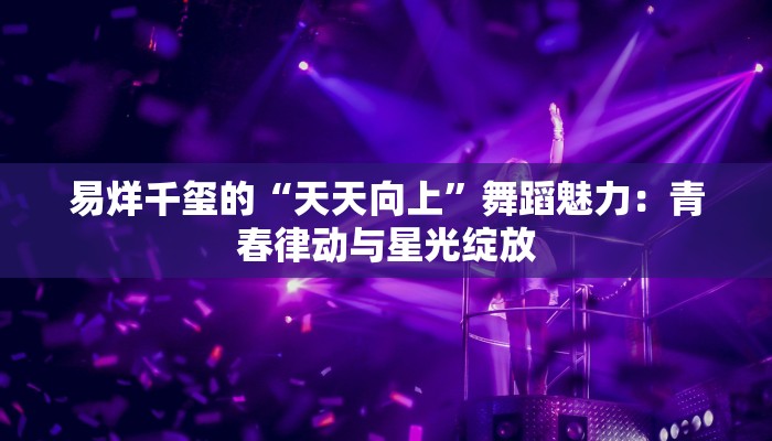 易烊千玺的“天天向上”舞蹈魅力：青春律动与星光绽放