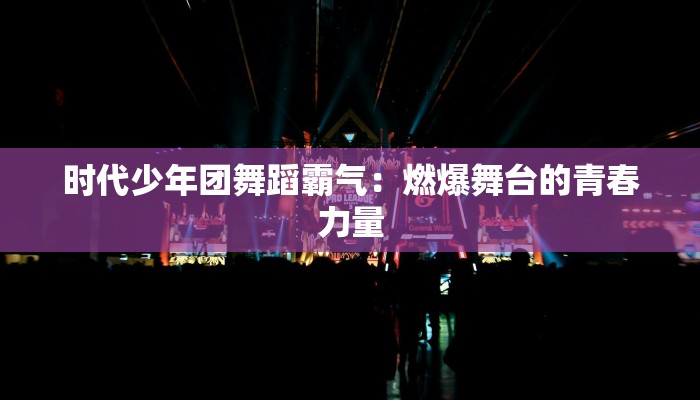 时代少年团舞蹈霸气：燃爆舞台的青春力量