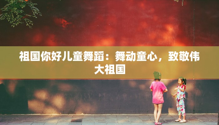 祖国你好儿童舞蹈：舞动童心，致敬伟大祖国