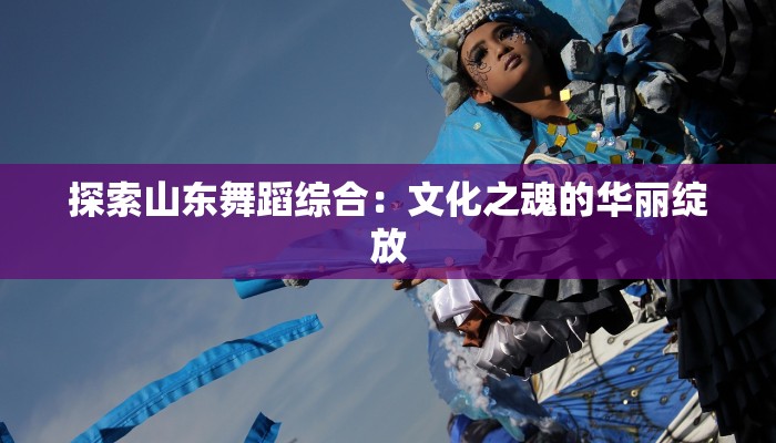 探索山东舞蹈综合：文化之魂的华丽绽放
