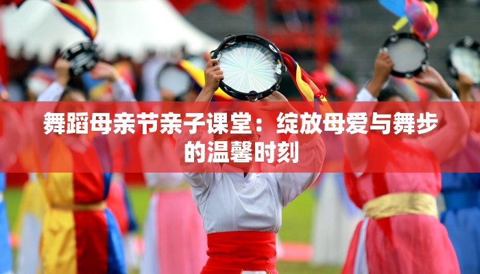 舞蹈母亲节亲子课堂：绽放母爱与舞步的温馨时刻