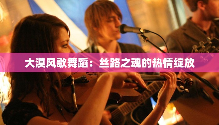 大漠风歌舞蹈：丝路之魂的热情绽放