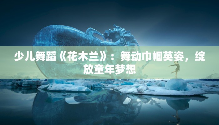 少儿舞蹈《花木兰》：舞动巾帼英姿，绽放童年梦想