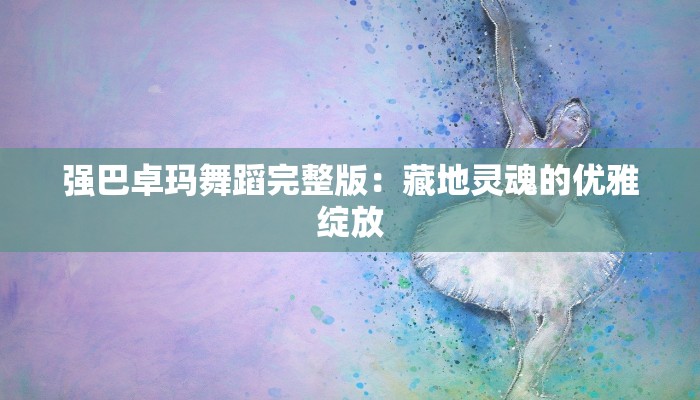 强巴卓玛舞蹈完整版：藏地灵魂的优雅绽放