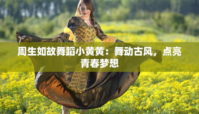 周生如故舞蹈小黄黄：舞动古风，点亮青春梦想