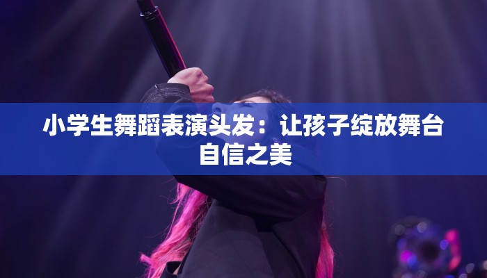 小学生舞蹈表演头发：让孩子绽放舞台自信之美