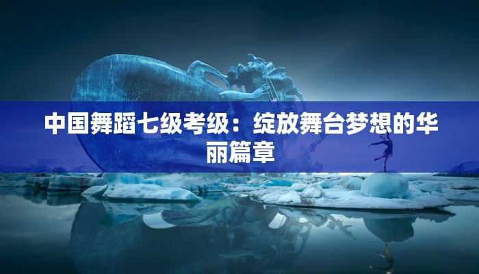 中国舞蹈七级考级：绽放舞台梦想的华丽篇章