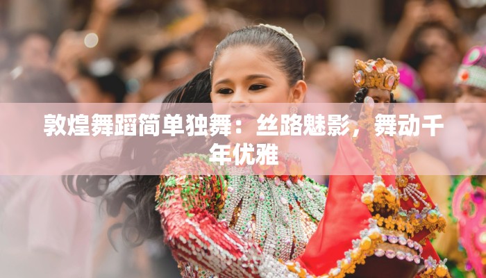 敦煌舞蹈简单独舞：丝路魅影，舞动千年优雅