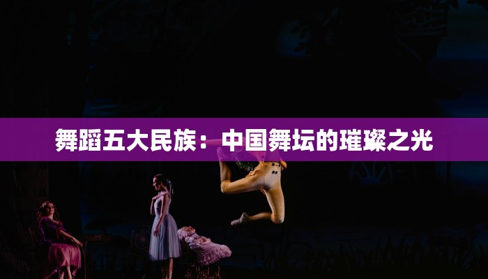 舞蹈五大民族：中国舞坛的璀璨之光