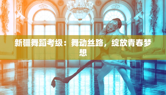 新疆舞蹈考级：舞动丝路，绽放青春梦想