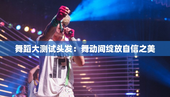 舞蹈大测试头发：舞动间绽放自信之美