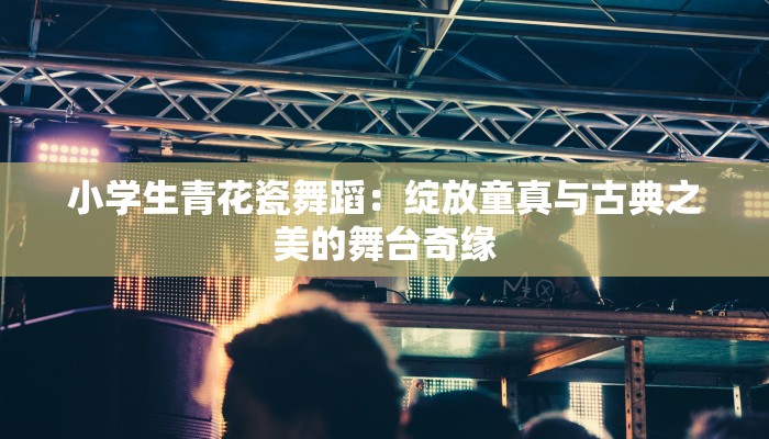小学生青花瓷舞蹈：绽放童真与古典之美的舞台奇缘