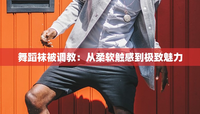 舞蹈袜被调教：从柔软触感到极致魅力