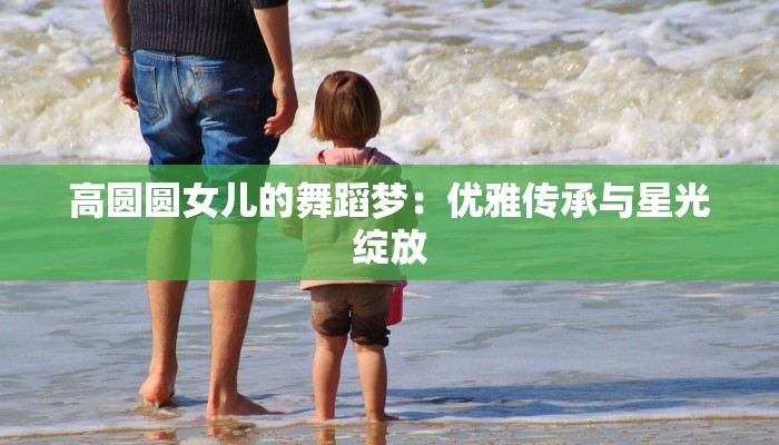 高圆圆女儿的舞蹈梦：优雅传承与星光绽放