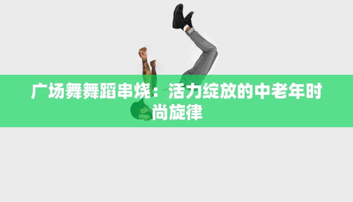 广场舞舞蹈串烧：活力绽放的中老年时尚旋律