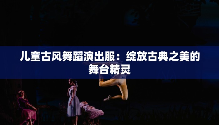 儿童古风舞蹈演出服:绽放古典之美的舞台精灵 儿童古风舞蹈演出服:绽放古典之美的舞台精灵